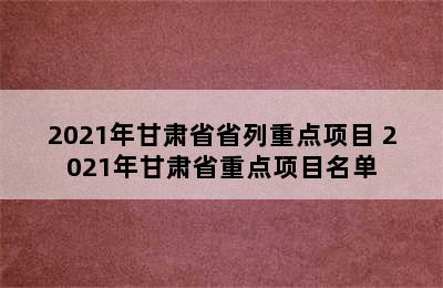 2021年甘肃省省列重点项目 2021年甘肃省重点项目名单